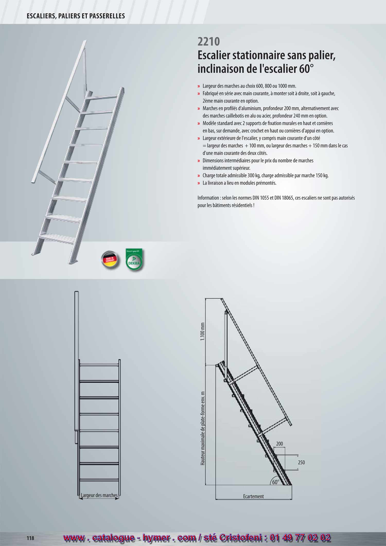 SYSTEME MODULAIRE POUR PASSERELLES ET ESCALIERS 



Écartement 
Hauteur verticale 
1100 mm 
200 
250 
60° 
2210 
Escalier stationnaire sans plate-forme 
Inclinaison 60° 
2210 
– Largeurs des marches soit 600, 800 ou 1000 mm 
– Fabriqué en série avec main courante, à monter soit à droite, soit à gauche, 
2ème main courante en option. 
– Marches en profilé d‘aluminium, profondeur 200 mm, alternativement avec des 
marches caillebotis en acier ou alu, profondeur 240 mm en option. 
– Modèle standard avec 2 supports de fixation murales en haut et cornière en bas. 
Sur demande, avec crochets en haut ou cornière d‘appui (supplément). 
– Largeur extérieure de l‘escalier, y compris main courante d‘un côté = largeur de la 
marche + 100 mm, resp. largeur de la marche + 150 mm dans le cas d‘une main 
courante des deux côtés. 
– Dimensions intermédiaires au prix du modèle au nombre de marches immédiate 
ment supérieur. 
– Charge totale admissible 300 kg ; charge admissible 
par marche 150 kg. 
– L‘expédition a lieu en modules prémontés départ usine. 
Attention : Selon les normes DIN 1055 et DIN 18065 ces 
escaliers ne sont pas autorisés pour les bâtiments 
résidentiels ! 
Largeur des marches 600 mm 

Nombre de marches 4 5 6 7 8 91011 
Hauteur verticale env. m 1,00 1,25 1,50 1,75 2,00 2,25 2,50 2,75 
Écartement env. m 0,76 0,91 1,06 1,20 1,35 1,49 1,64 1,78 
Poids env. kg 13,0 16,0 19,0 22,0 25,0 28,0 31,0 34,0 
Réf. de commande 22100604 22100605 22100606 22100607 22100608 22100609 22100610 22100611 

Nombre de marches 12 13 14 15 16 17 18 19 20 
Hauteur verticale env. m 3,00 3,25 3,50 3,75 4,00 4,25 4,50 4,75 5,00 
Écartement env. m 1,93 2,07 2,22 2,36 2,51 2,65 2,80 2,95 3,09 
Poids env. kg 36,0 39,0 43,0 46,0 48,0 51,0 54,0 57,0 60,0 